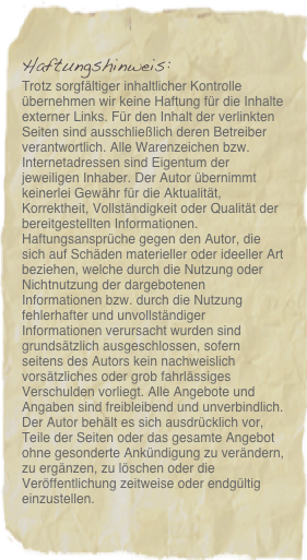 Haftungshinweis: 
Trotz sorgfältiger inhaltlicher Kontrolle übernehmen wir keine Haftung für die Inhalte externer Links. Für den Inhalt der verlinkten Seiten sind ausschließlich deren Betreiber verantwortlich. Alle Warenzeichen bzw. Internetadressen sind Eigentum der jeweiligen Inhaber. Der Autor übernimmt keinerlei Gewähr für die Aktualität, Korrektheit, Vollständigkeit oder Qualität der bereitgestellten Informationen. Haftungsansprüche gegen den Autor, die sich auf Schäden materieller oder ideeller Art beziehen, welche durch die Nutzung oder Nichtnutzung der dargebotenen Informationen bzw. durch die Nutzung fehlerhafter und unvollständiger Informationen verursacht wurden sind grundsätzlich ausgeschlossen, sofern seitens des Autors kein nachweislich vorsätzliches oder grob fahrlässiges Verschulden vorliegt. Alle Angebote und Angaben sind freibleibend und unverbindlich. Der Autor behält es sich ausdrücklich vor, Teile der Seiten oder das gesamte Angebot ohne gesonderte Ankündigung zu verändern, zu ergänzen, zu löschen oder die Veröffentlichung zeitweise oder endgültig einzustellen. Datenschutzerklärung gemäß DSGVO
Für diesen Webinhalt gelten die Datenschutzerklärungen des technischen Dienstleisters  mikeXmedia mediaservices&more, der diesen Seiteninhalt technisch zur Verfügung stellt. Die DSGVO-konformen Regelungen finden Sie unter diesem Link:  https://www.mikexmedia.de/home/impressum-agb